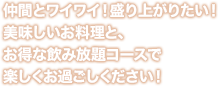 仲間とワイワイ！盛り上がりたい！ 美味しいお料理と、 お得な飲み放題コースで 楽しくお過ごしください！